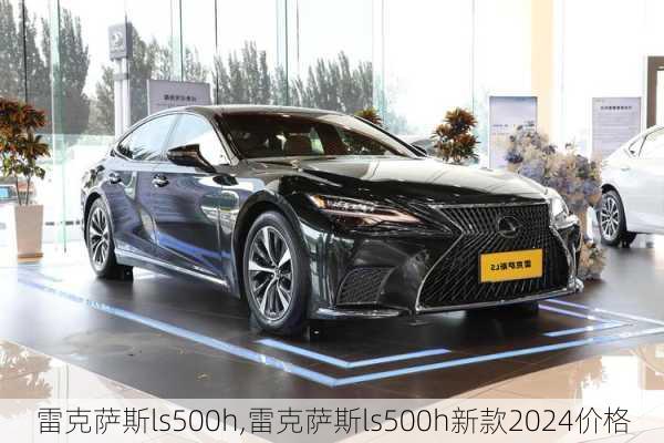 雷克萨斯ls500h,雷克萨斯ls500h新款2024价格